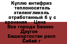  Куплю антифриз, теплоноситель этиленгликоль, отработанный б/у с хронения. › Цена ­ 100 - Все города Бизнес » Другое   . Башкортостан респ.,Сибай г.